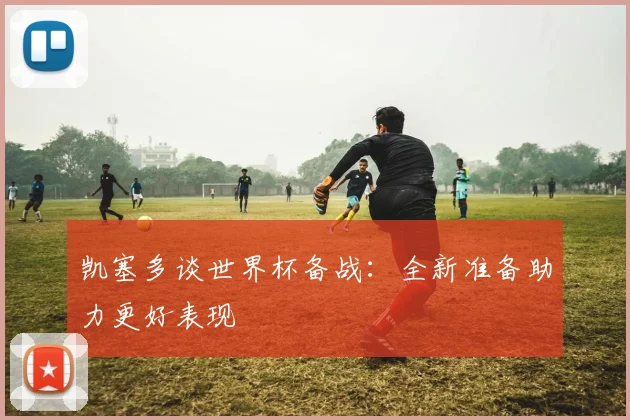 凯塞多谈世界杯备战：全新准备助力更好表现