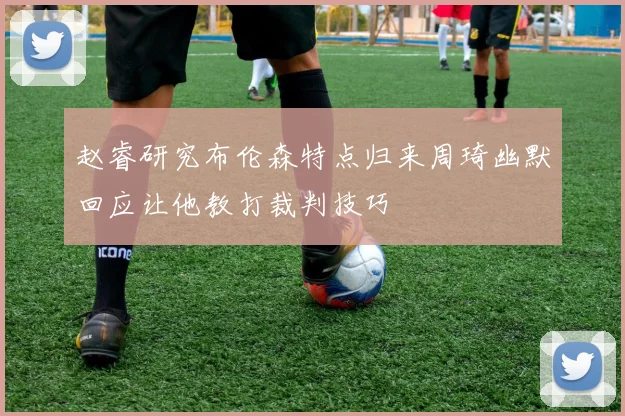 赵睿研究布伦森特点归来周琦幽默回应让他教打裁判技巧