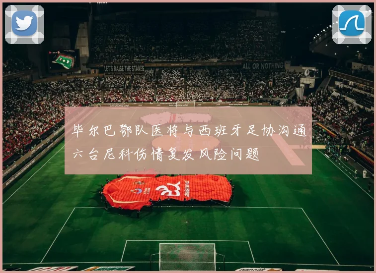 毕尔巴鄂队医将与西班牙足协沟通六台尼科伤情复发风险问题