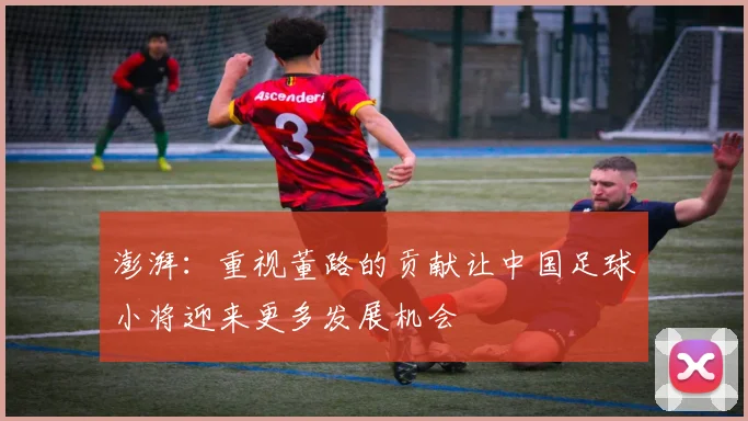 澎湃：重视董路的贡献让中国足球小将迎来更多发展机会