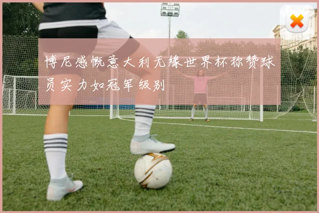 博尼感慨意大利无缘世界杯称赞球员实力如冠军级别