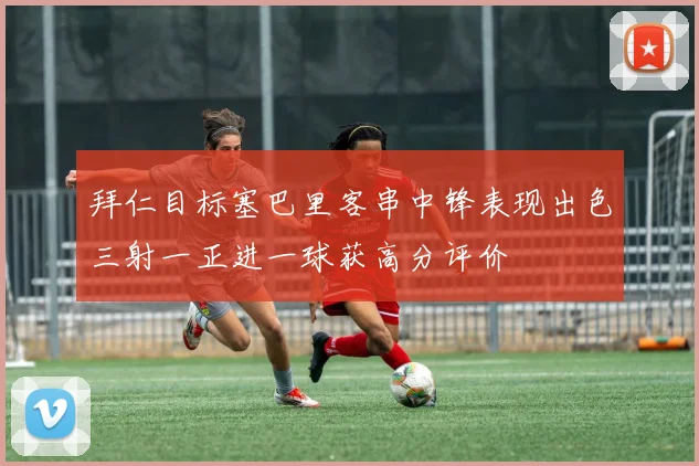 拜仁目标塞巴里客串中锋表现出色三射一正进一球获高分评价