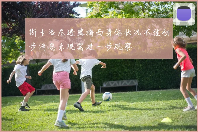 斯卡洛尼透露梅西身体状况不佳初步消息乐观需进一步观察