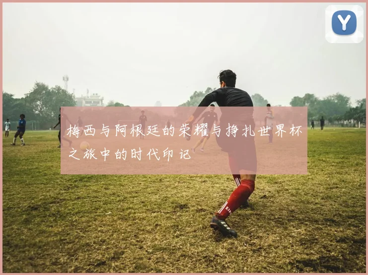 梅西与阿根廷的荣耀与挣扎世界杯之旅中的时代印记