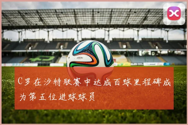 C罗在沙特联赛中达成百球里程碑成为第五位进球球员