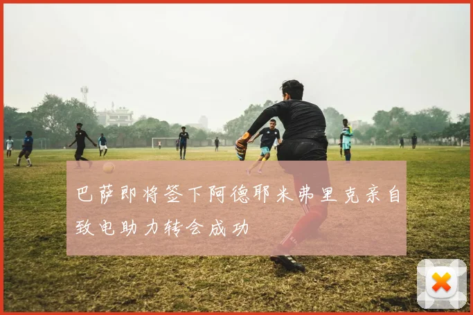巴萨即将签下阿德耶米弗里克亲自致电助力转会成功
