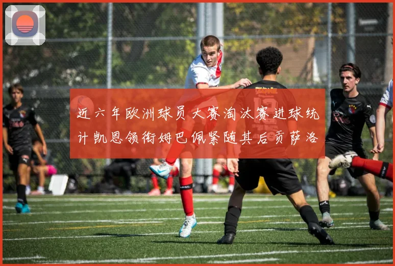 近六年欧洲球员大赛淘汰赛进球统计凯恩领衔姆巴佩紧随其后贡萨洛表现不俗