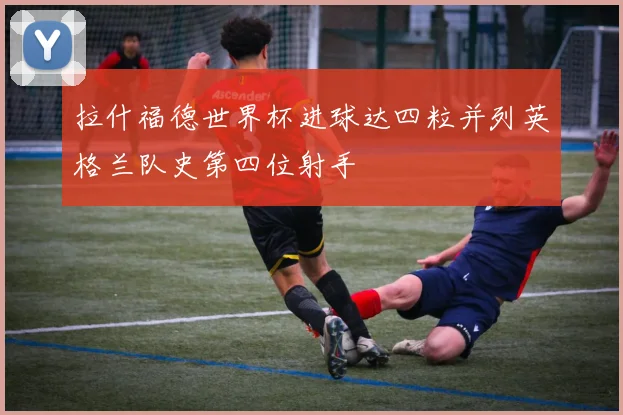 拉什福德世界杯进球达四粒并列英格兰队史第四位射手