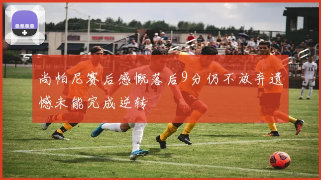 尚帕尼赛后感慨落后9分仍不放弃遗憾未能完成逆转