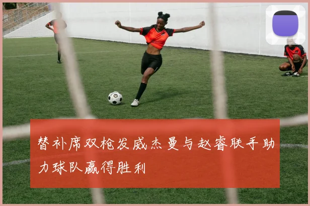 替补席双枪发威杰曼与赵睿联手助力球队赢得胜利