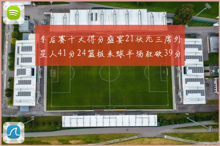 季后赛十大得分盛宴21状元三席外星人41分24篮板米球半场狂砍39分