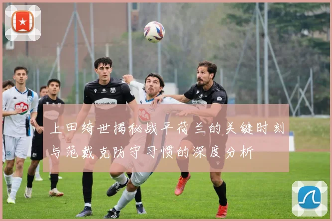 上田绮世揭秘战平荷兰的关键时刻与范戴克防守习惯的深度分析