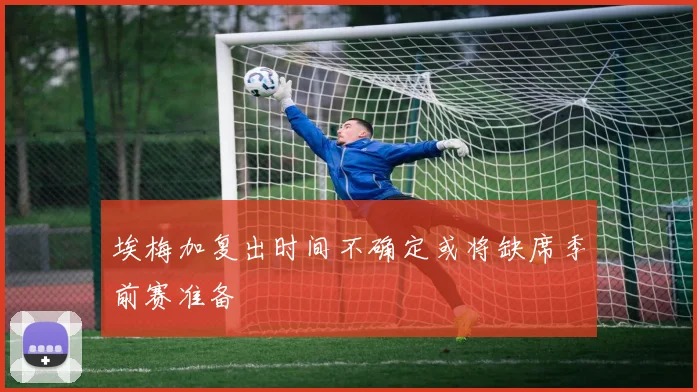 埃梅加复出时间不确定或将缺席季前赛准备