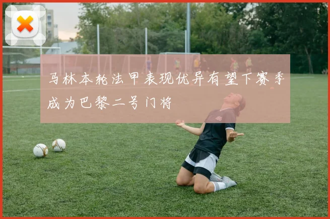 马林本轮法甲表现优异有望下赛季成为巴黎二号门将