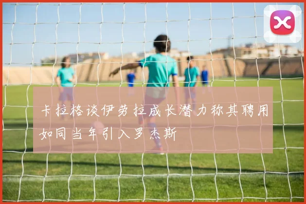 卡拉格谈伊劳拉成长潜力称其聘用如同当年引入罗杰斯