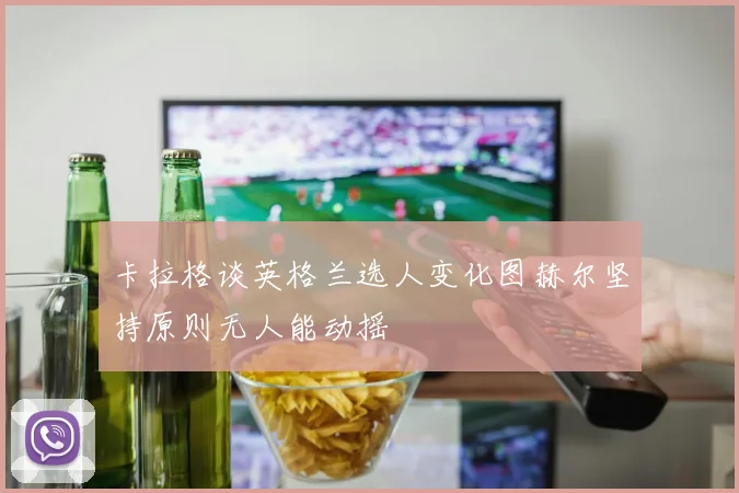 卡拉格谈英格兰选人变化图赫尔坚持原则无人能动摇