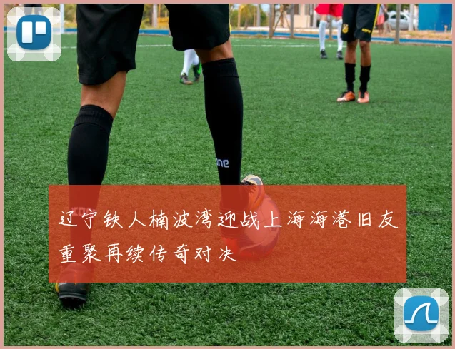 辽宁铁人楠波湾迎战上海海港旧友重聚再续传奇对决