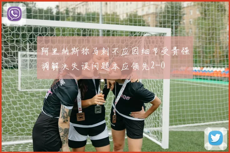 阿里纳斯称马刺不应因细节受责强调解决失误问题本应领先2-0